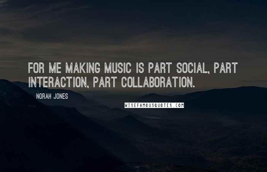 Norah Jones Quotes: For me making music is part social, part interaction, part collaboration.