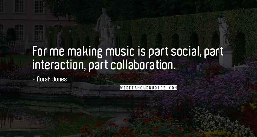 Norah Jones Quotes: For me making music is part social, part interaction, part collaboration.