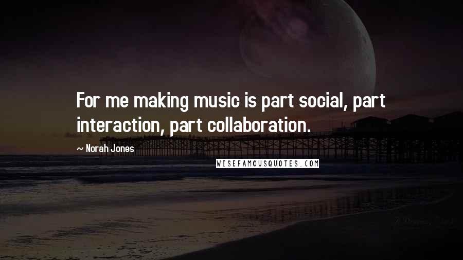 Norah Jones Quotes: For me making music is part social, part interaction, part collaboration.