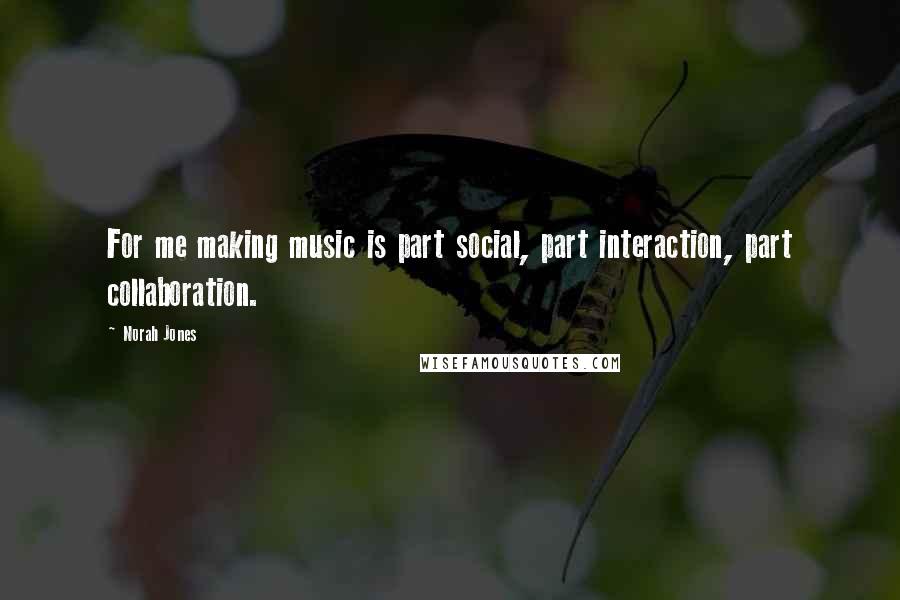 Norah Jones Quotes: For me making music is part social, part interaction, part collaboration.