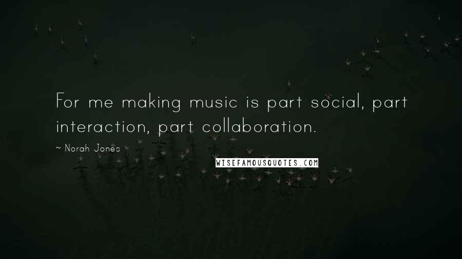 Norah Jones Quotes: For me making music is part social, part interaction, part collaboration.