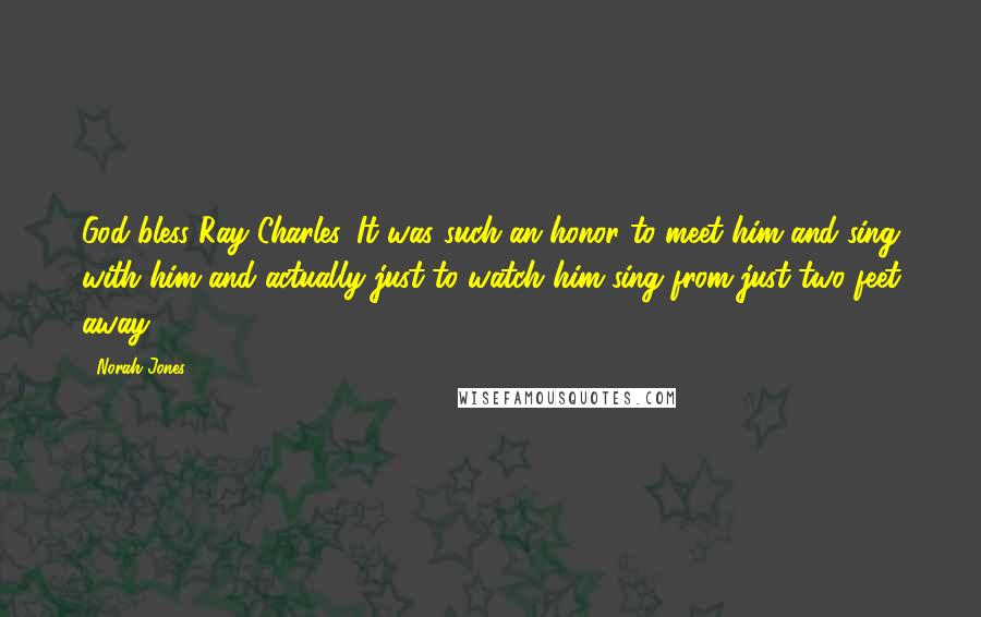 Norah Jones Quotes: God bless Ray Charles. It was such an honor to meet him and sing with him and actually just to watch him sing from just two feet away.