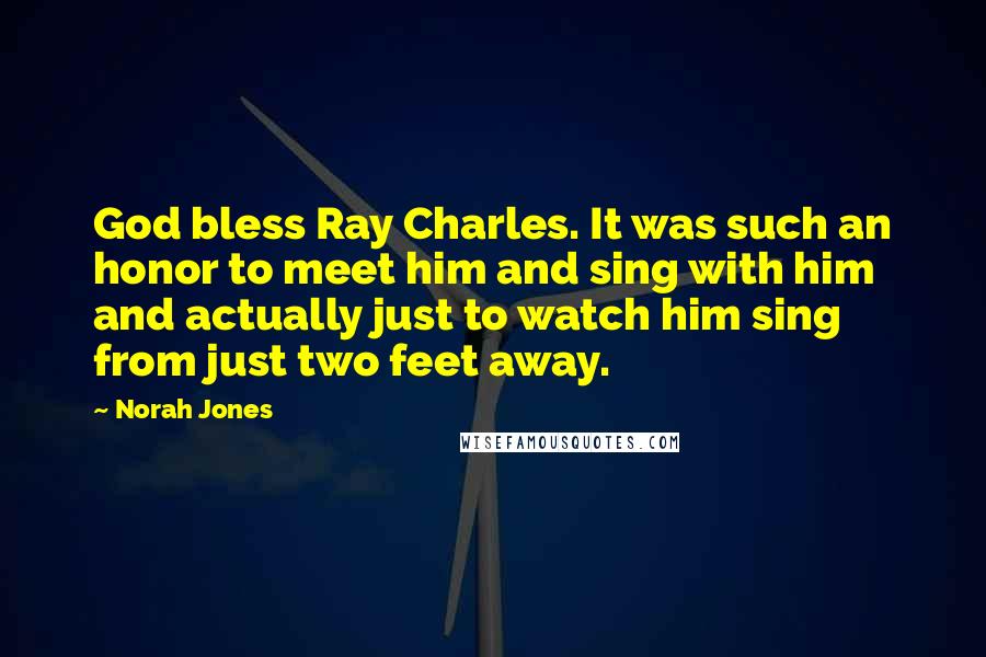 Norah Jones Quotes: God bless Ray Charles. It was such an honor to meet him and sing with him and actually just to watch him sing from just two feet away.