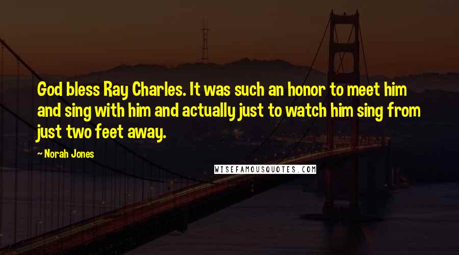 Norah Jones Quotes: God bless Ray Charles. It was such an honor to meet him and sing with him and actually just to watch him sing from just two feet away.