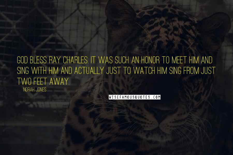 Norah Jones Quotes: God bless Ray Charles. It was such an honor to meet him and sing with him and actually just to watch him sing from just two feet away.