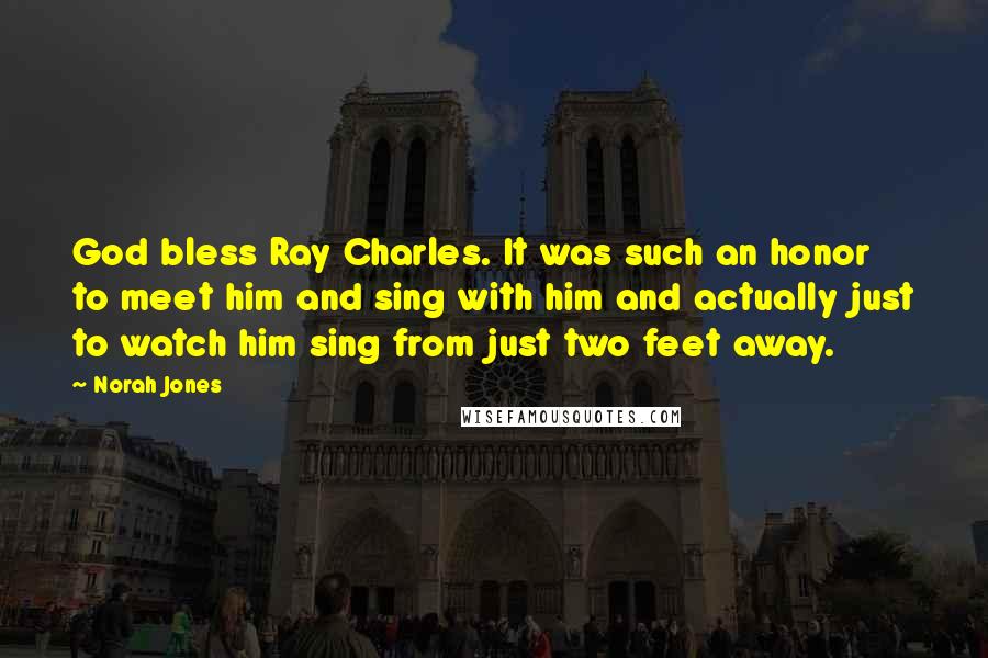 Norah Jones Quotes: God bless Ray Charles. It was such an honor to meet him and sing with him and actually just to watch him sing from just two feet away.