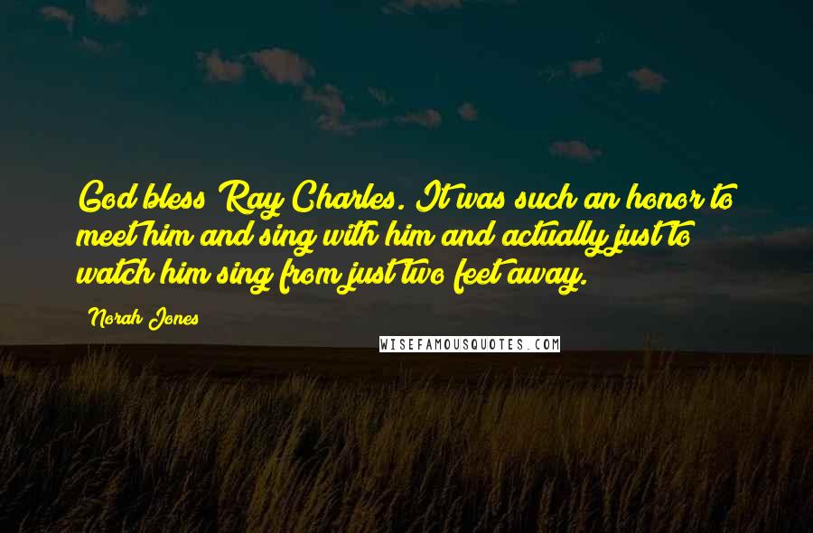 Norah Jones Quotes: God bless Ray Charles. It was such an honor to meet him and sing with him and actually just to watch him sing from just two feet away.