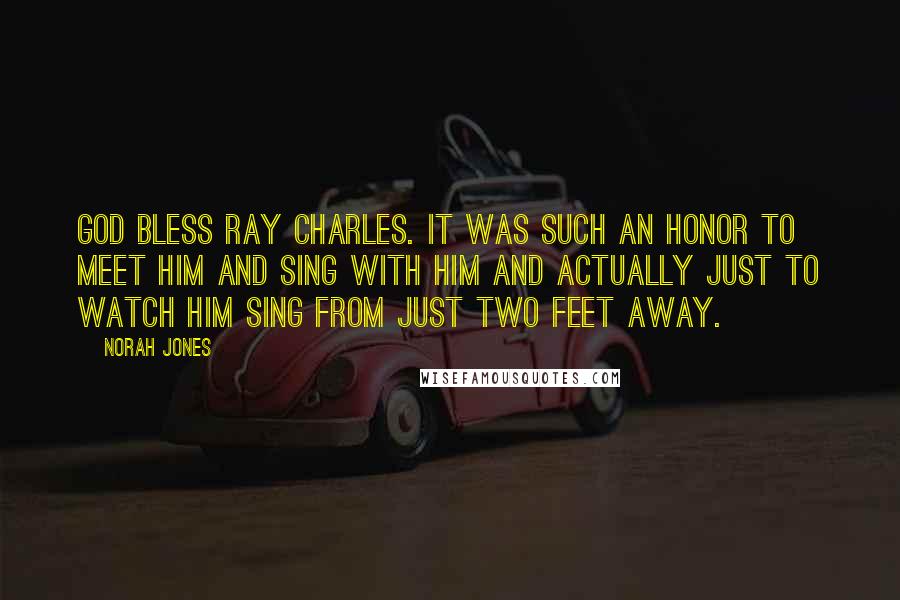 Norah Jones Quotes: God bless Ray Charles. It was such an honor to meet him and sing with him and actually just to watch him sing from just two feet away.