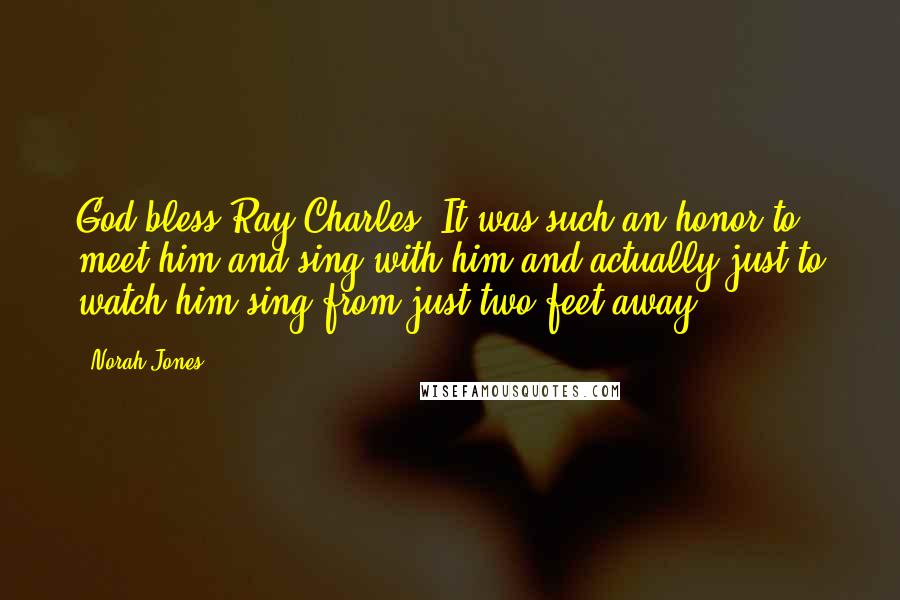 Norah Jones Quotes: God bless Ray Charles. It was such an honor to meet him and sing with him and actually just to watch him sing from just two feet away.
