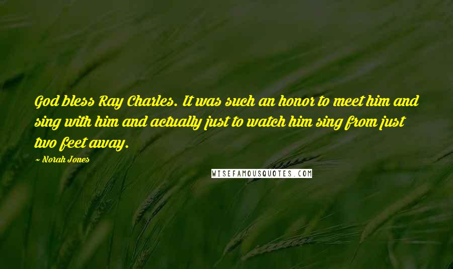 Norah Jones Quotes: God bless Ray Charles. It was such an honor to meet him and sing with him and actually just to watch him sing from just two feet away.