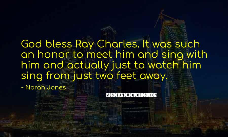 Norah Jones Quotes: God bless Ray Charles. It was such an honor to meet him and sing with him and actually just to watch him sing from just two feet away.