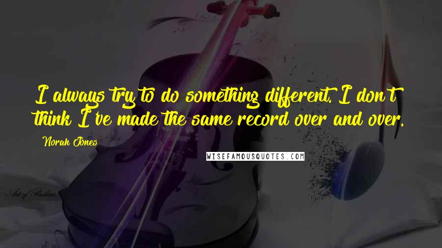 Norah Jones Quotes: I always try to do something different. I don't think I've made the same record over and over.