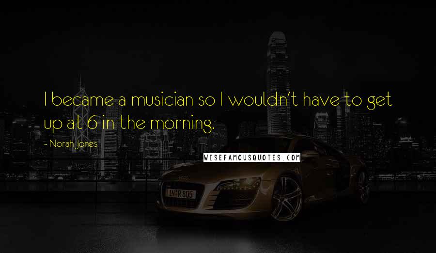 Norah Jones Quotes: I became a musician so I wouldn't have to get up at 6 in the morning.