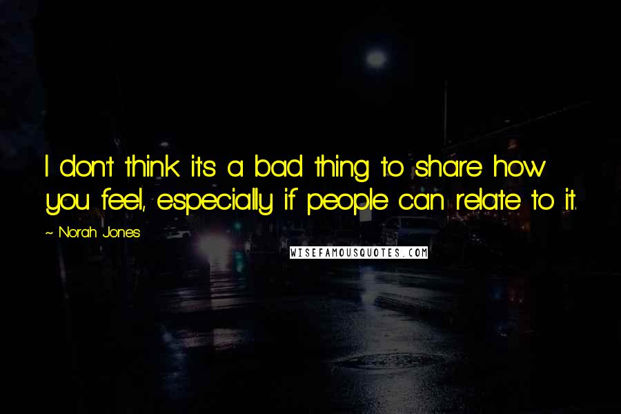 Norah Jones Quotes: I don't think it's a bad thing to share how you feel, especially if people can relate to it.