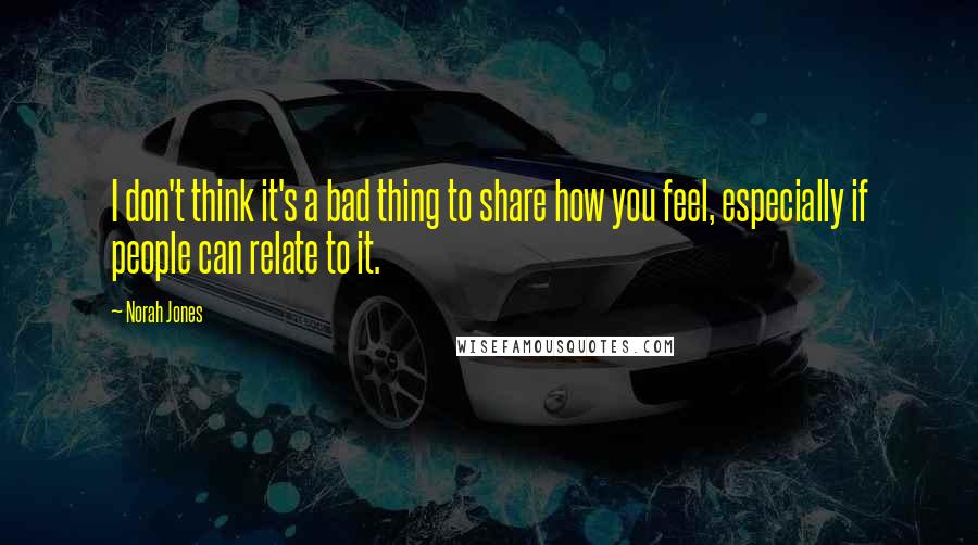 Norah Jones Quotes: I don't think it's a bad thing to share how you feel, especially if people can relate to it.