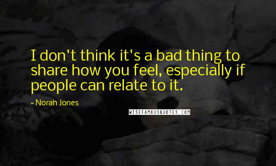 Norah Jones Quotes: I don't think it's a bad thing to share how you feel, especially if people can relate to it.