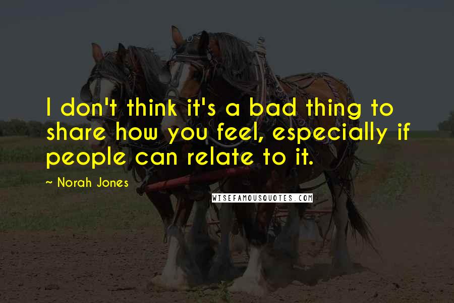 Norah Jones Quotes: I don't think it's a bad thing to share how you feel, especially if people can relate to it.