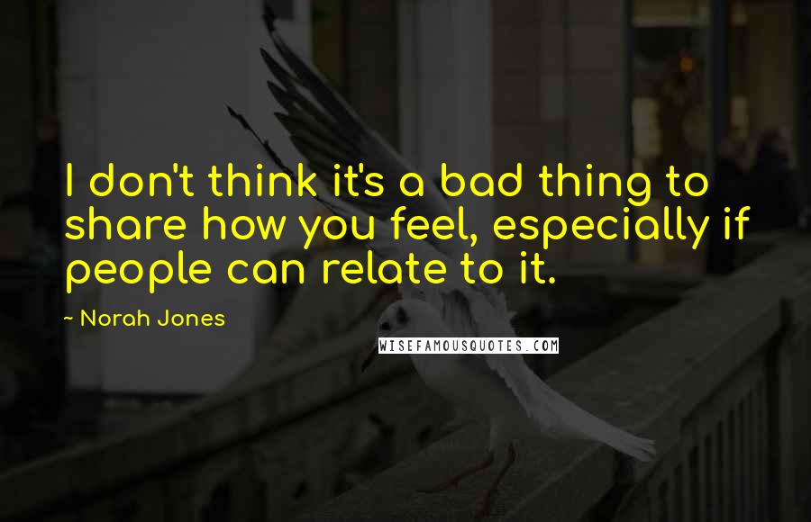 Norah Jones Quotes: I don't think it's a bad thing to share how you feel, especially if people can relate to it.