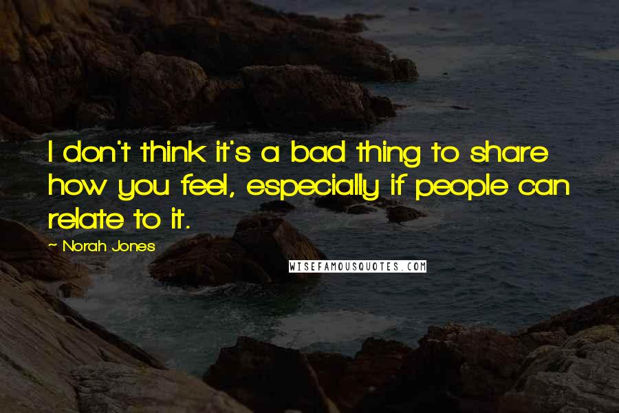 Norah Jones Quotes: I don't think it's a bad thing to share how you feel, especially if people can relate to it.