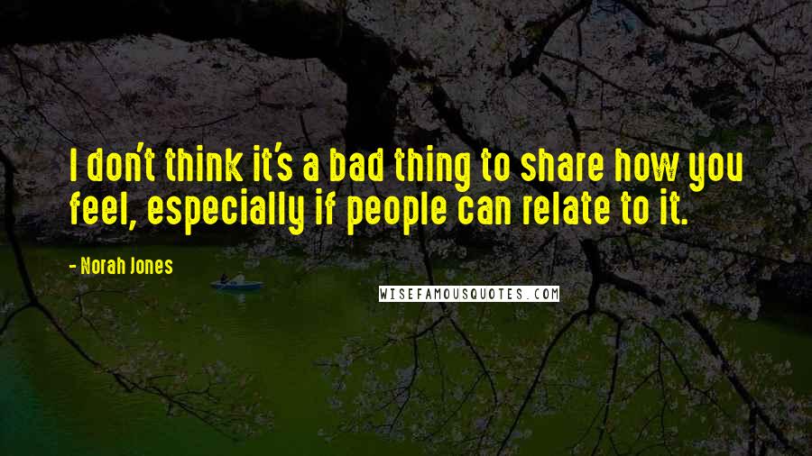 Norah Jones Quotes: I don't think it's a bad thing to share how you feel, especially if people can relate to it.