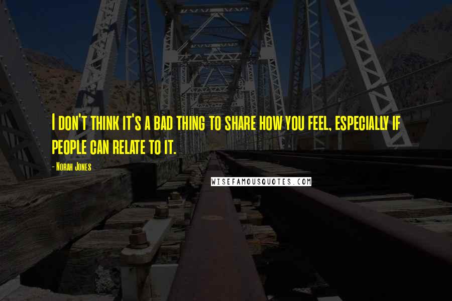 Norah Jones Quotes: I don't think it's a bad thing to share how you feel, especially if people can relate to it.