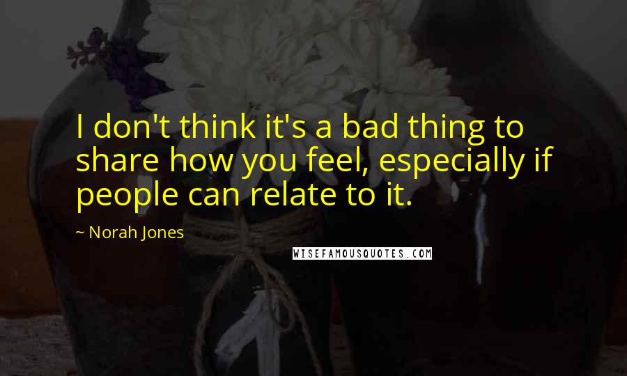 Norah Jones Quotes: I don't think it's a bad thing to share how you feel, especially if people can relate to it.