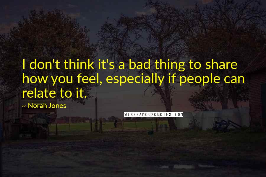 Norah Jones Quotes: I don't think it's a bad thing to share how you feel, especially if people can relate to it.