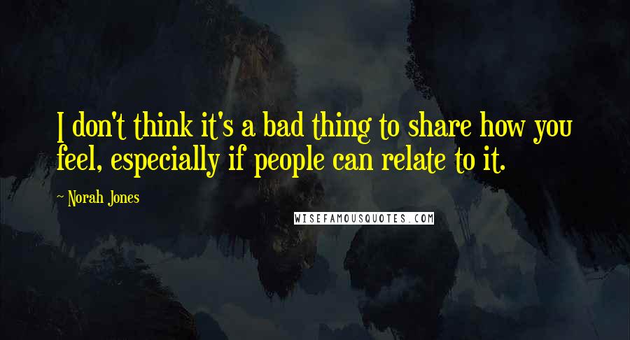 Norah Jones Quotes: I don't think it's a bad thing to share how you feel, especially if people can relate to it.