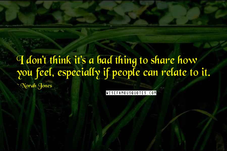 Norah Jones Quotes: I don't think it's a bad thing to share how you feel, especially if people can relate to it.