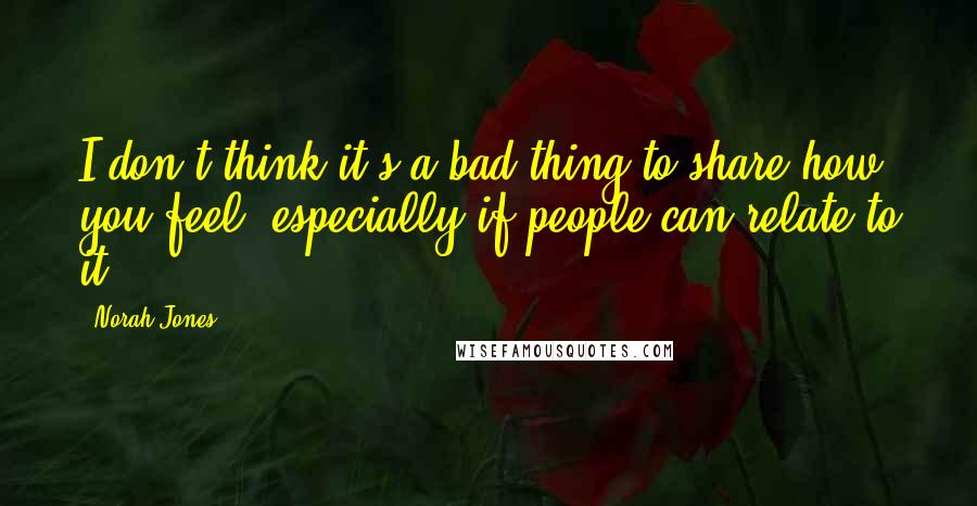 Norah Jones Quotes: I don't think it's a bad thing to share how you feel, especially if people can relate to it.