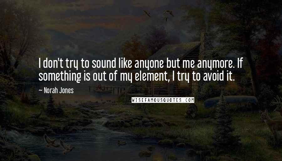 Norah Jones Quotes: I don't try to sound like anyone but me anymore. If something is out of my element, I try to avoid it.