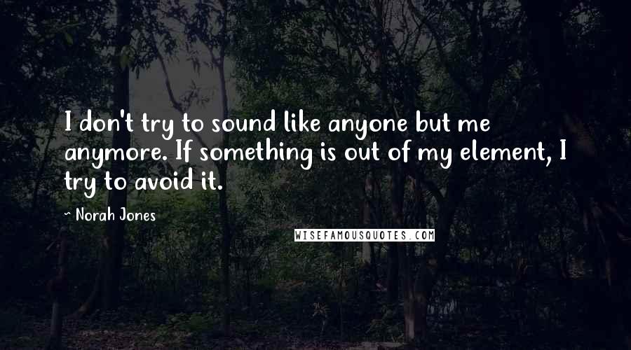 Norah Jones Quotes: I don't try to sound like anyone but me anymore. If something is out of my element, I try to avoid it.