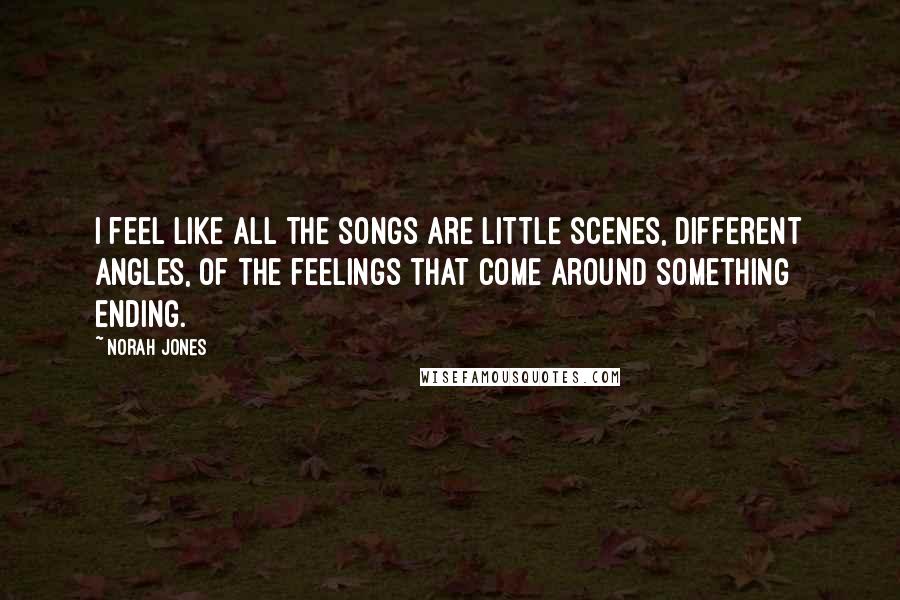 Norah Jones Quotes: I feel like all the songs are little scenes, different angles, of the feelings that come around something ending.