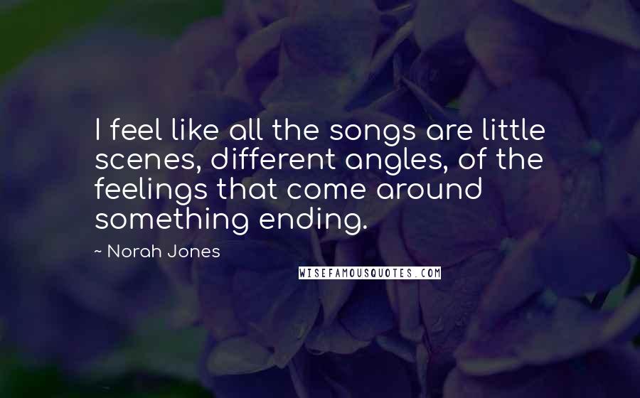 Norah Jones Quotes: I feel like all the songs are little scenes, different angles, of the feelings that come around something ending.