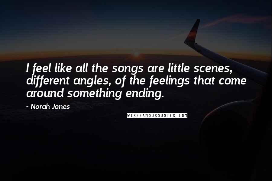 Norah Jones Quotes: I feel like all the songs are little scenes, different angles, of the feelings that come around something ending.