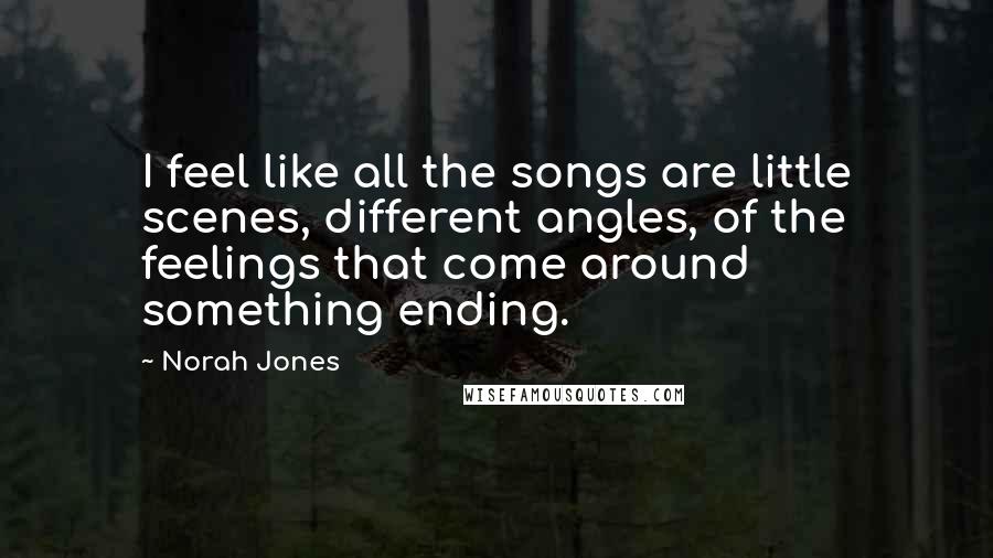 Norah Jones Quotes: I feel like all the songs are little scenes, different angles, of the feelings that come around something ending.