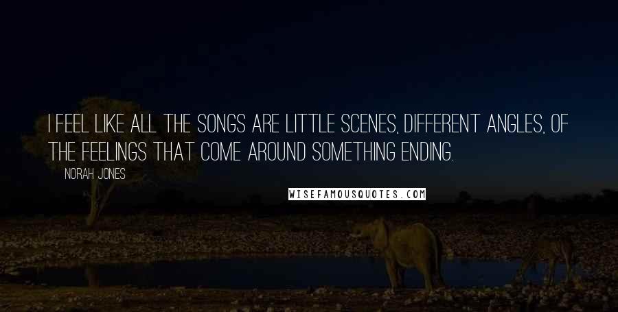 Norah Jones Quotes: I feel like all the songs are little scenes, different angles, of the feelings that come around something ending.