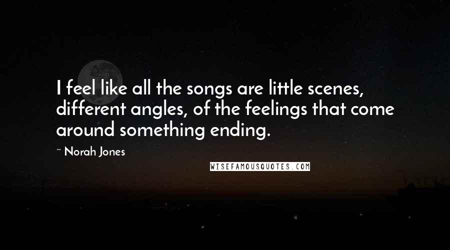 Norah Jones Quotes: I feel like all the songs are little scenes, different angles, of the feelings that come around something ending.