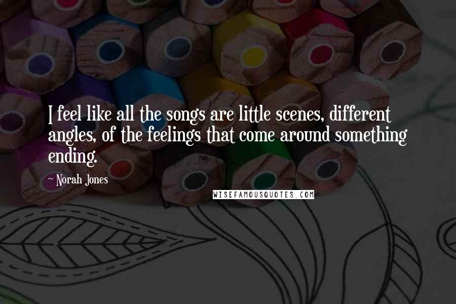 Norah Jones Quotes: I feel like all the songs are little scenes, different angles, of the feelings that come around something ending.