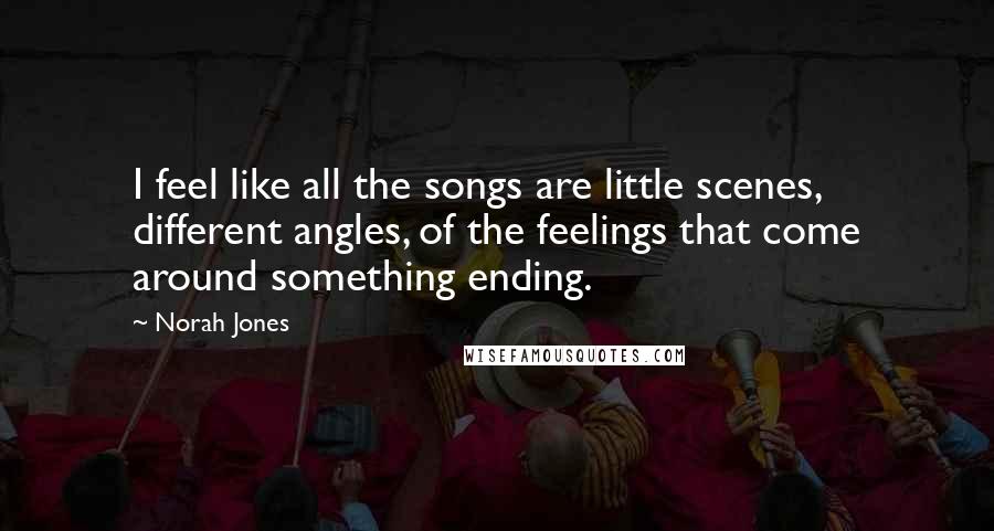 Norah Jones Quotes: I feel like all the songs are little scenes, different angles, of the feelings that come around something ending.