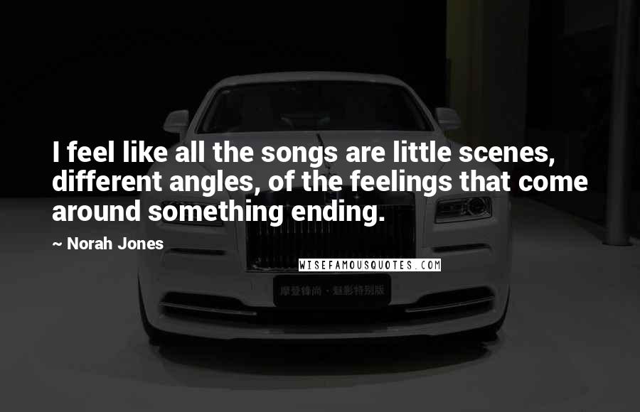 Norah Jones Quotes: I feel like all the songs are little scenes, different angles, of the feelings that come around something ending.