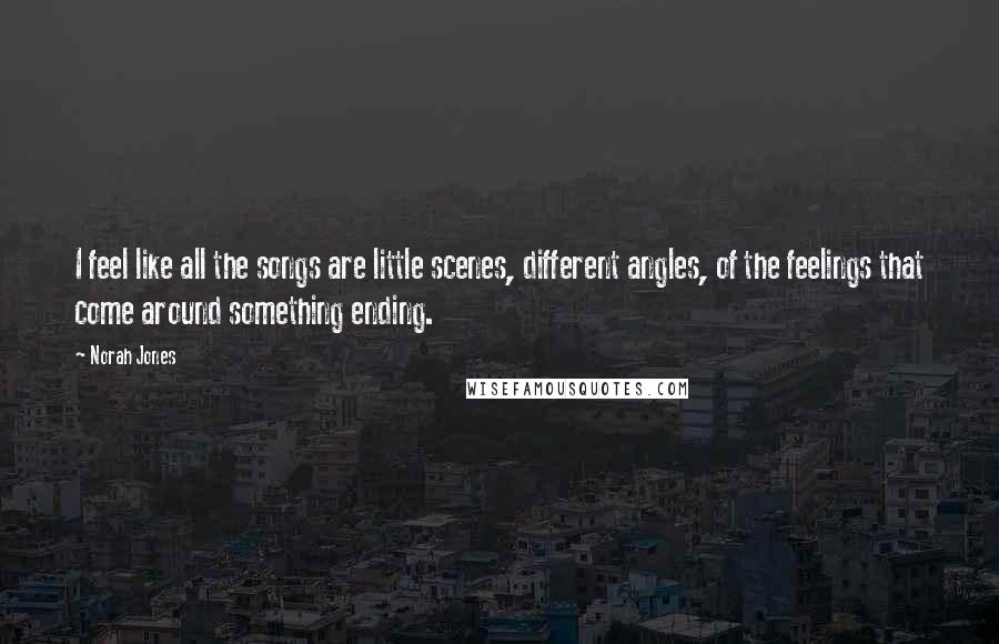 Norah Jones Quotes: I feel like all the songs are little scenes, different angles, of the feelings that come around something ending.