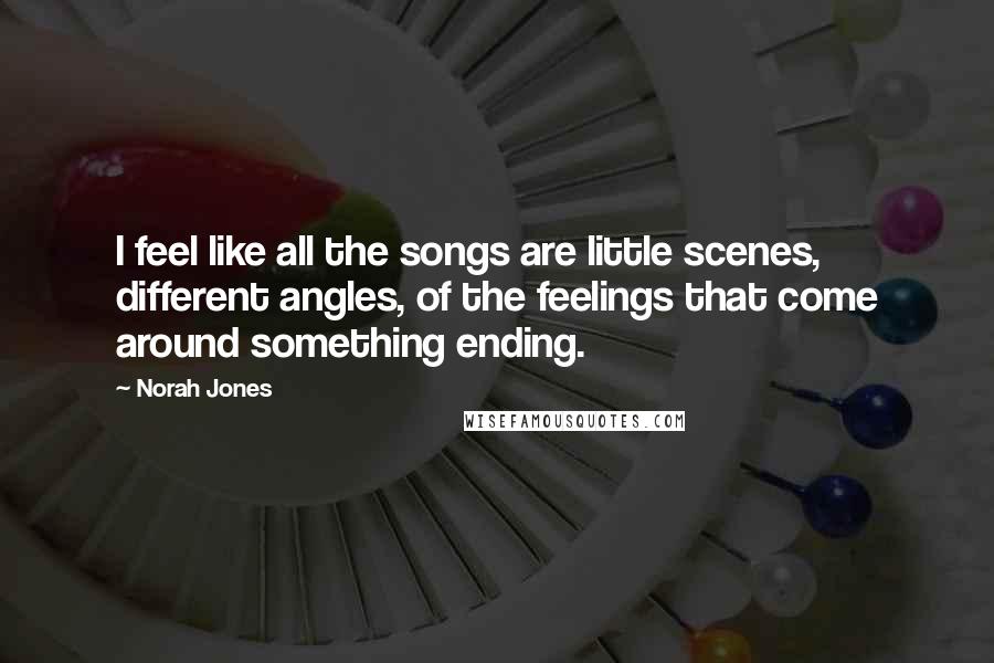 Norah Jones Quotes: I feel like all the songs are little scenes, different angles, of the feelings that come around something ending.