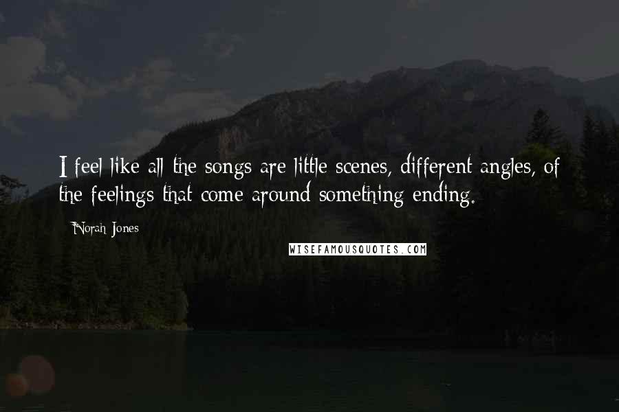 Norah Jones Quotes: I feel like all the songs are little scenes, different angles, of the feelings that come around something ending.