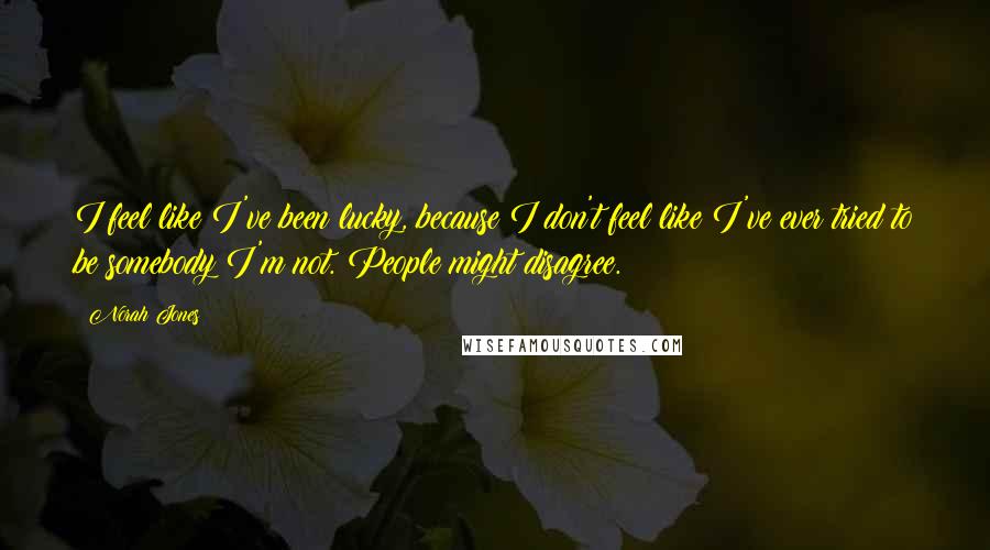 Norah Jones Quotes: I feel like I've been lucky, because I don't feel like I've ever tried to be somebody I'm not. People might disagree.