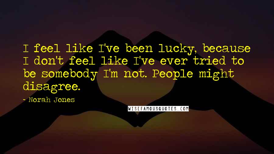 Norah Jones Quotes: I feel like I've been lucky, because I don't feel like I've ever tried to be somebody I'm not. People might disagree.