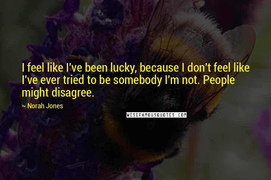 Norah Jones Quotes: I feel like I've been lucky, because I don't feel like I've ever tried to be somebody I'm not. People might disagree.