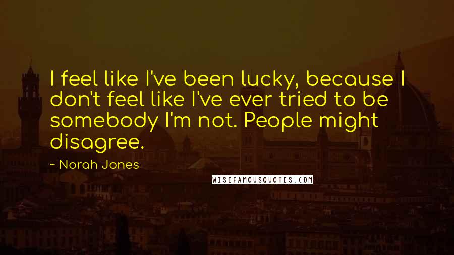 Norah Jones Quotes: I feel like I've been lucky, because I don't feel like I've ever tried to be somebody I'm not. People might disagree.