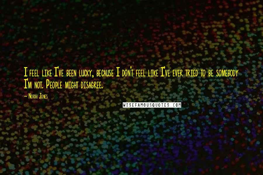 Norah Jones Quotes: I feel like I've been lucky, because I don't feel like I've ever tried to be somebody I'm not. People might disagree.