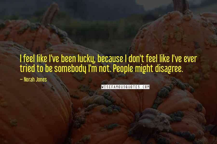 Norah Jones Quotes: I feel like I've been lucky, because I don't feel like I've ever tried to be somebody I'm not. People might disagree.